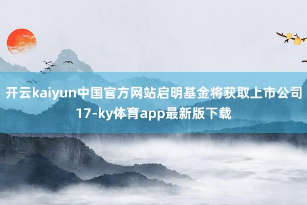 开云kaiyun中国官方网站启明基金将获取上市公司17-ky体育app最新版下载