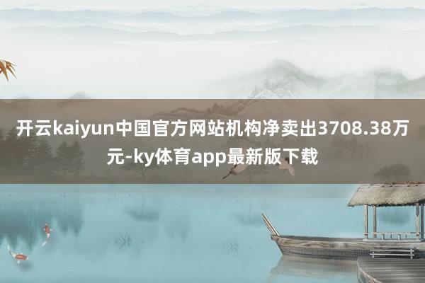 开云kaiyun中国官方网站机构净卖出3708.38万元-ky体育app最新版下载