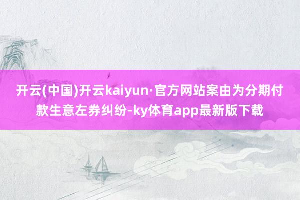 开云(中国)开云kaiyun·官方网站案由为分期付款生意左券纠纷-ky体育app最新版下载