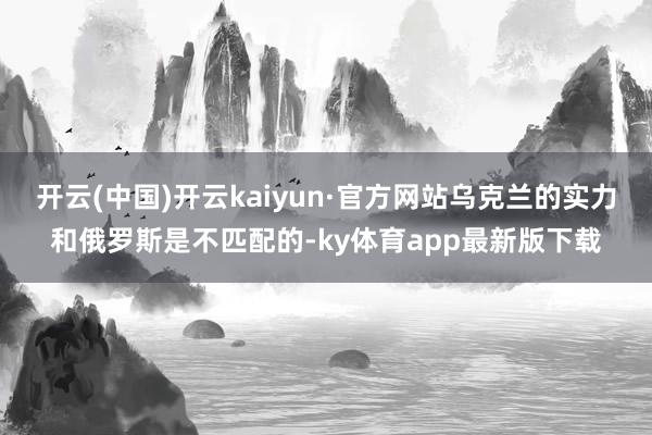 开云(中国)开云kaiyun·官方网站乌克兰的实力和俄罗斯是不匹配的-ky体育app最新版下载