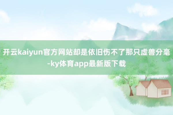 开云kaiyun官方网站却是依旧伤不了那只虚兽分毫-ky体育app最新版下载