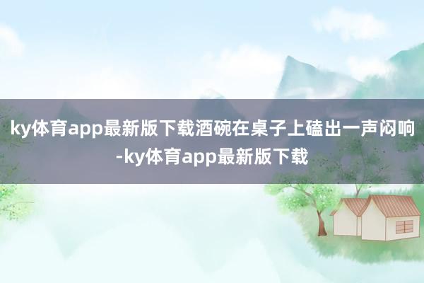 ky体育app最新版下载酒碗在桌子上磕出一声闷响-ky体育app最新版下载