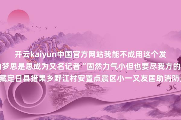 开云kaiyun中国官方网站我能不成用这个发话器说语言呀？”她的梦思是思成为又名记者“固然力气小但也要尽我方的一份力！”1月11日西藏定日县措果乡野江村安置点震区小一又友匡助消防员搬运救灾物质小小的身影在废地和灰尘中卓越坚强用履行行径传递着勇气与但愿在这片阅历了灾荒的地皮上梦思和但愿莫得消除孩子们的笑貌依然亮堂这些活泼无邪的形貌粗略依然不再怕惧夙昔的厄运而是在心里暗暗种下了但愿的种子让咱们为这些孩