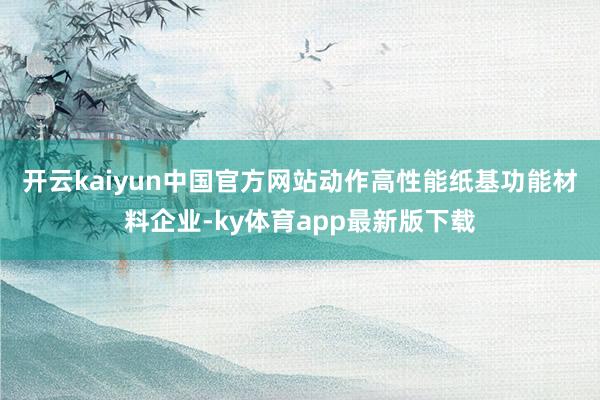 开云kaiyun中国官方网站　　动作高性能纸基功能材料企业-ky体育app最新版下载