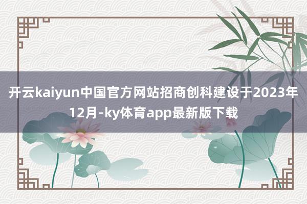 开云kaiyun中国官方网站招商创科建设于2023年12月-ky体育app最新版下载