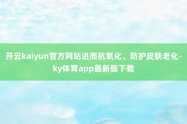 开云kaiyun官方网站进而抗氧化、防护皮肤老化-ky体育app最新版下载