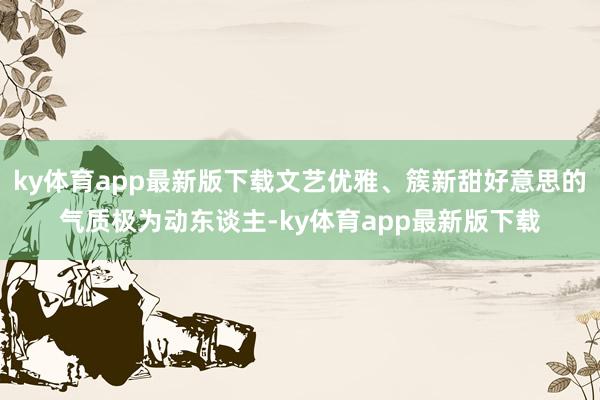 ky体育app最新版下载文艺优雅、簇新甜好意思的气质极为动东谈主-ky体育app最新版下载