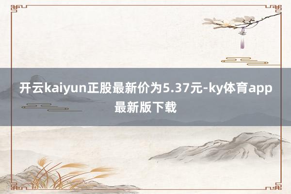 开云kaiyun正股最新价为5.37元-ky体育app最新版下载