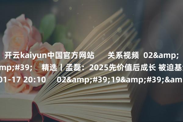 开云kaiyun中国官方网站      关系视频  02&#39;35&#39;&#39;    精选丨孟磊：2025先价值后成长 被迫基金捏续受宠    148  01-17 20:10     02&#39;19&#39;&#39;    精选丨杨德龙：2025年A股阛阓有望出现本轮牛市的第二波 第三波行情    450  01-03 19:07     01&#39;05&#39;&#39;