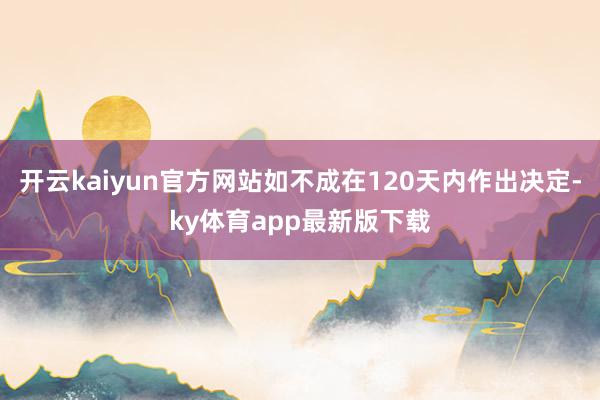 开云kaiyun官方网站如不成在120天内作出决定-ky体育app最新版下载