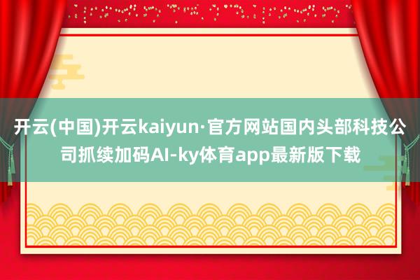 开云(中国)开云kaiyun·官方网站国内头部科技公司抓续加码AI-ky体育app最新版下载