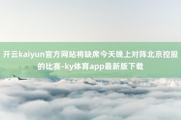 开云kaiyun官方网站将缺席今天晚上对阵北京控股的比赛-ky体育app最新版下载