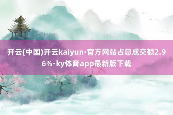 开云(中国)开云kaiyun·官方网站占总成交额2.96%-ky体育app最新版下载