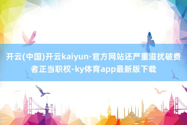 开云(中国)开云kaiyun·官方网站还严重滋扰破费者正当职权-ky体育app最新版下载