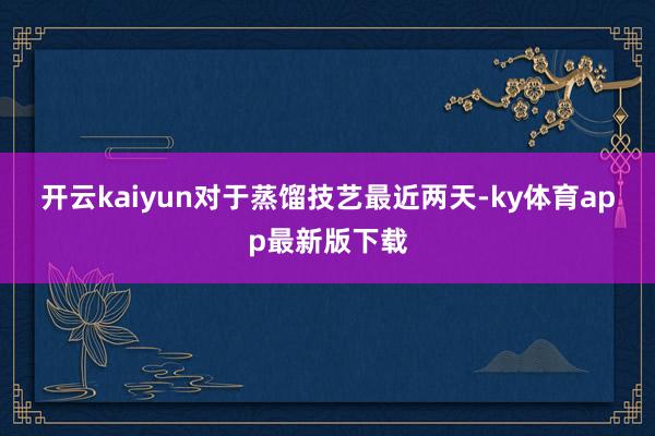 开云kaiyun　　对于蒸馏技艺　　最近两天-ky体育app最新版下载