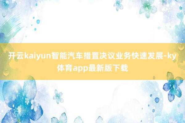 开云kaiyun智能汽车措置决议业务快速发展-ky体育app最新版下载