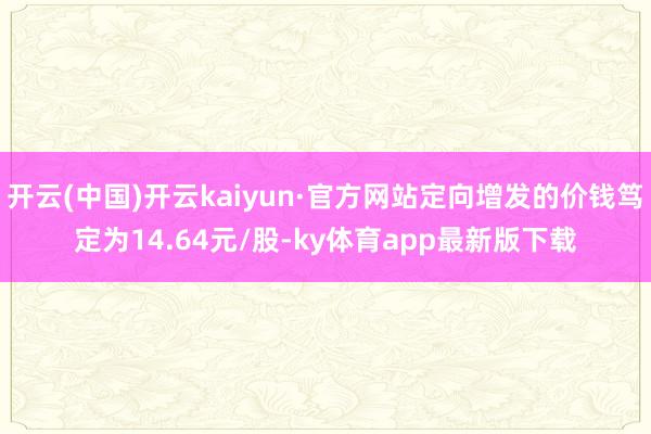 开云(中国)开云kaiyun·官方网站定向增发的价钱笃定为14.64元/股-ky体育app最新版下载