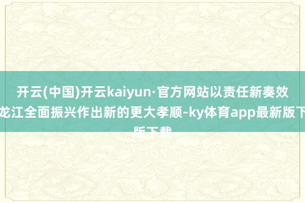 开云(中国)开云kaiyun·官方网站以责任新奏效为龙江全面振兴作出新的更大孝顺-ky体育app最新版下载