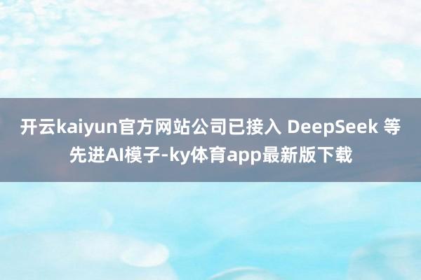 开云kaiyun官方网站公司已接入 DeepSeek 等先进AI模子-ky体育app最新版下载