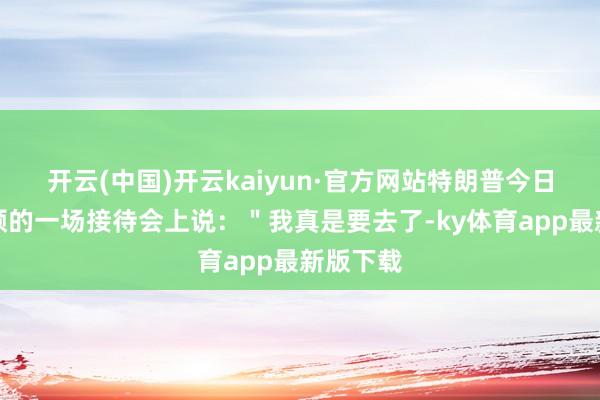 开云(中国)开云kaiyun·官方网站特朗普今日在华盛顿的一场接待会上说：＂我真是要去了-ky体育app最新版下载