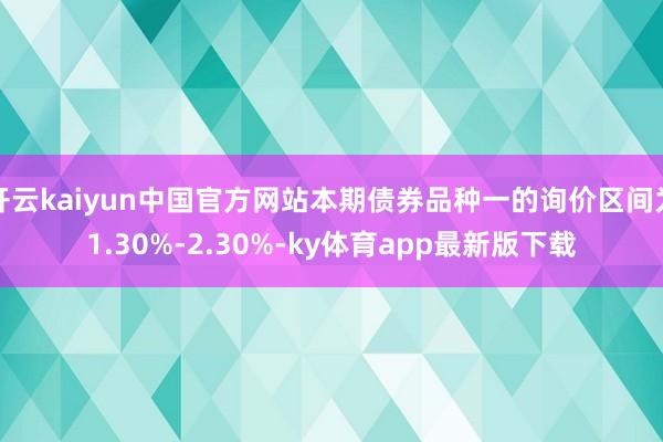 开云kaiyun中国官方网站本期债券品种一的询价区间为1.30%-2.30%-ky体育app最新版下载