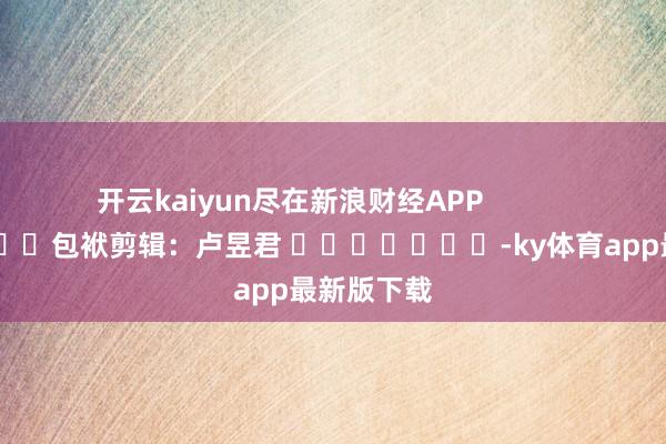 开云kaiyun尽在新浪财经APP            						包袱剪辑：卢昱君 							-ky体育app最新版下载