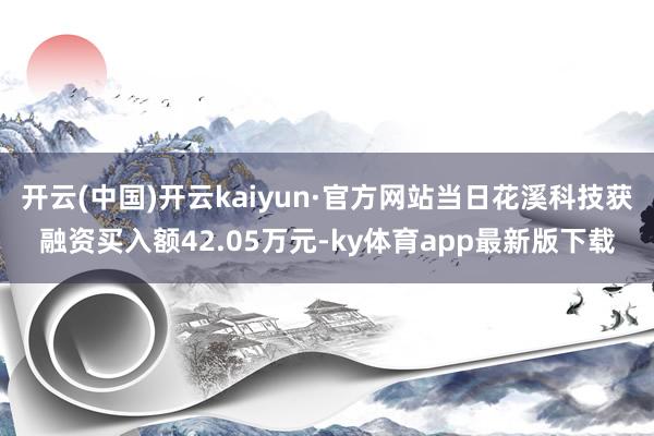 开云(中国)开云kaiyun·官方网站当日花溪科技获融资买入额42.05万元-ky体育app最新版下载