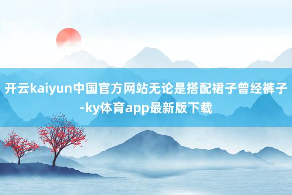 开云kaiyun中国官方网站无论是搭配裙子曾经裤子-ky体育app最新版下载