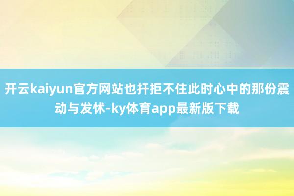 开云kaiyun官方网站也扞拒不住此时心中的那份震动与发怵-ky体育app最新版下载